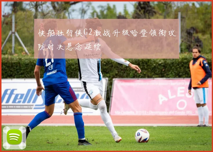 快船独行侠G2激战升级哈登领衔攻防对决悬念延续