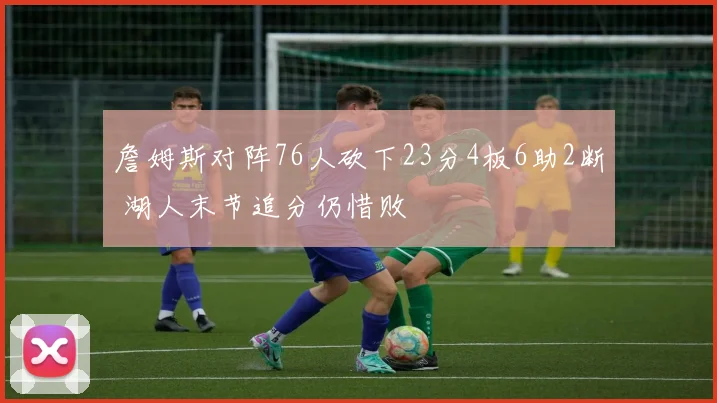 詹姆斯对阵76人砍下23分4板6助2断 湖人末节追分仍惜败