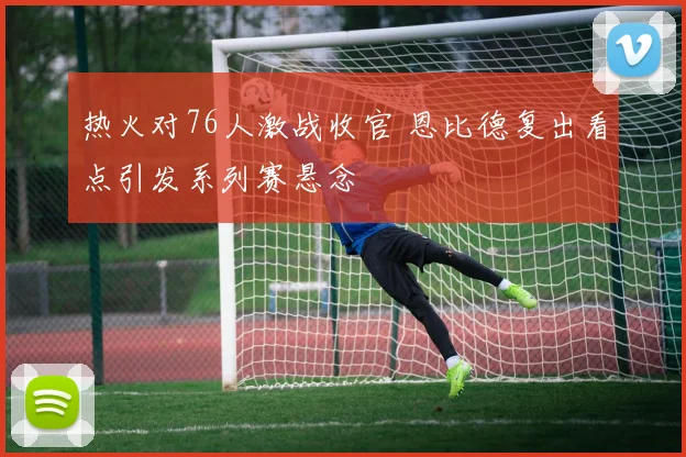 热火对76人激战收官 恩比德复出看点引发系列赛悬念